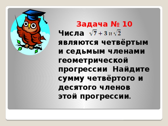 Задача № 10  Числа являются четвёртым и седьмым членами геометрической прогрессии Найдите сумму четвёртого и десятого членов этой прогрессии .