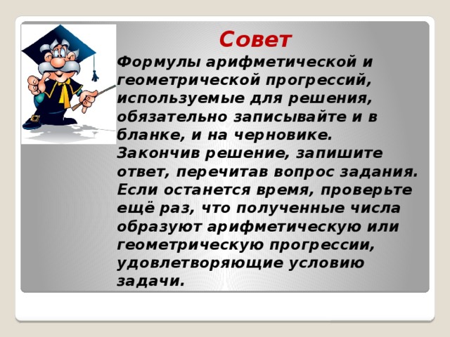 Совет  Формулы арифметической и геометрической прогрессий, используемые для решения, обязательно записывайте и в бланке, и на черновике.  Закончив решение, запишите ответ, перечитав вопрос задания. Если останется время, проверьте ещё раз, что полученные числа образуют арифметическую или геометрическую прогрессии, удовлетворяющие условию задачи.