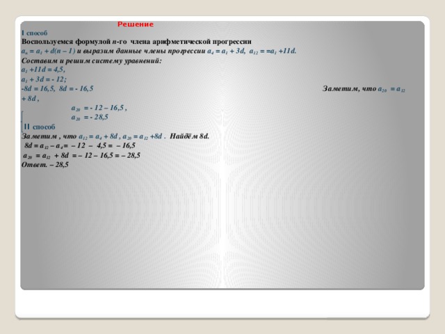 Решение  I способ  Воспользуемся формулой п -го члена арифметической прогрессии  а п = а 1 + d(n – 1) и выразим данные члены прогрессии a 4 = а 1 + 3d,  a 12 = =а 1 +11d.  Составим и решим систему уравнений:   а 1 +11d = 4,5,  а 1 + 3d = - 12;  -8d = 16,5, 8d = - 16,5 Заметим, что а 20 = a 12 + 8d ,  а 20 = - 12 – 16,5 ,  а 20 = - 28,5  II способ   Заметим , что a 12 = а 4 + 8d , a 20 = а 12 +8d . Найдём 8d.   8d = a 12 – a 4 = – 12 – 4,5 = – 16,5   а 20 = a 12 + 8d = – 12 – 16,5 = – 28,5  Ответ. – 28,5