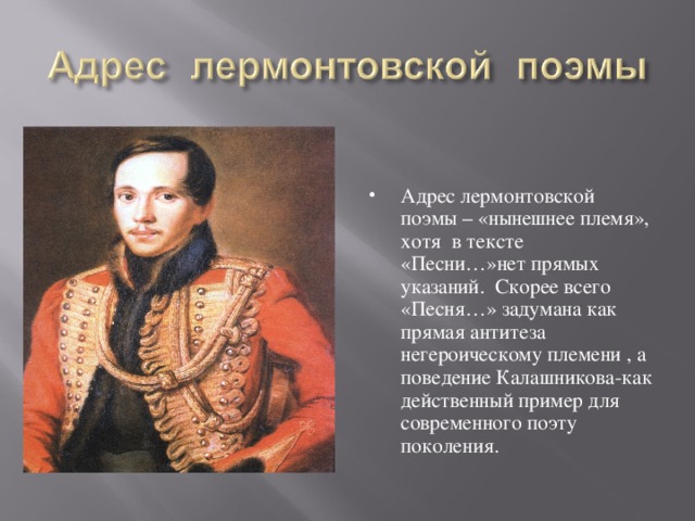 Адрес лермонтовской поэмы – «нынешнее племя», хотя в тексте «Песни…»нет прямых указаний. Скорее всего «Песня…» задумана как прямая антитеза негероическому племени , а поведение Калашникова-как действенный пример для современного поэту поколения.