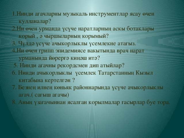 1.Нинди агачларны музыкаль инструментлар ясау өчен кулланалар? 2.Ни өчен урманда үсүче наратларның аскы ботаклары корый , ә чыршыларның корымый? 3. Чүлдә үсүче ачыкорлыклы үсемлекне атагыз. 4.Ни өчен грипп эпидемиясе вакытында врач нарат урманында йөрергә киңәш итә?  5. Нинди агачны рекордсмен дип атыйлар? 6. Нинди ачыкорлыклы үсемлек Татарстанның Кызыл китабына кертелгән ? 7. Безнең илнең көньяк районнарында үсүче ачыкорлыклы агач.( сагыш агачы) 8. Аның үзагачыннан ясалган корылмалар гасырлар буе тора.