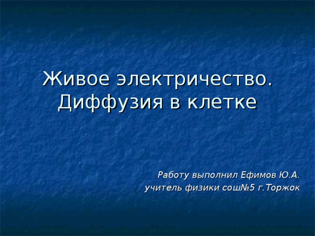 Живое электричество. Диффузия в клетке Работу выполнил Ефимов Ю.А.  учитель физики сош№5 г.Торжок