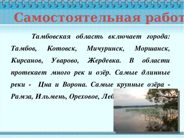 Самостоятельная работа  Тамбовская область включает города: Тамбов, Котовск, Мичуринск, Моршанск, Кирсанов, Уварово, Жердевка. В области протекает много рек и озёр. Самые длинные реки - Цна и Ворона. Самые крупные озёра - Рамза, Ильмень, Ореховое, Лебяжье, Крутое.