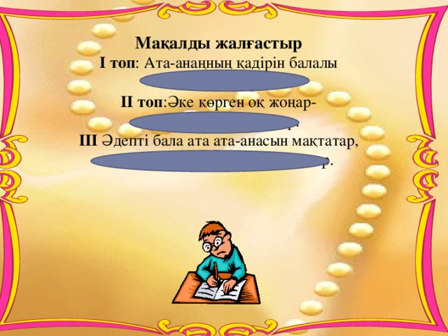 Мақалды жалғастыр  І топ : Ата-анаңның қадірін балалы  болғанда білерсің. ІІ топ :Әке көрген оқ жоңар-  шеше көрген тон пішер.  ІІІ Әдепті бала ата ата-анасын мақтатар,  әдепсіз бала ата-анасын қақсатар.