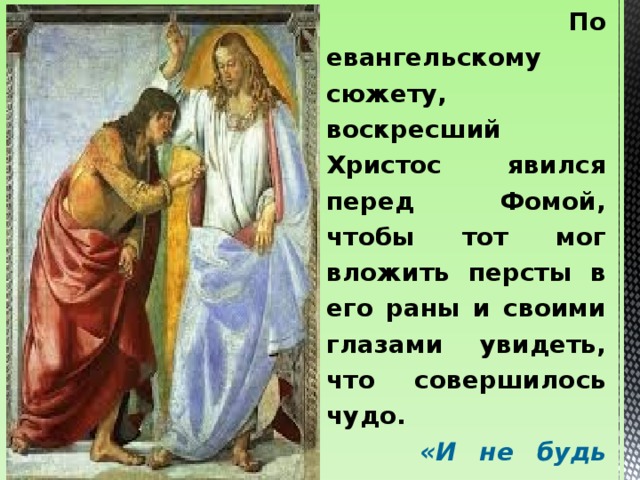 По евангельскому сюжету, воскресший Христос явился перед Фомой, чтобы тот мог вложить персты в его раны и своими глазами увидеть, что совершилось чудо.  «И не будь неверующим, но верующим» , – сказал Спаситель Фоме (Лк., 20:27). Поэтому в народе человека, что-либо подвергающего сомнению, называли «Фомой неверующим».