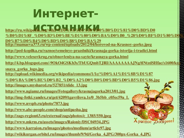 Интернет-источники https://ru.wikipedia.org/wiki/%D0%9A%D1%80%D0%B0%D1%81%D0%BD%D0%B0%D1%8F_%D0%B3%D0%BE%D1%80%D0%BA%D0%B0_%28%D0%BF%D1%80%D0%B0%D0%B7%D0%B4%D0%BD%D0%B8%D0%BA%29 http://mamaeva375.ru/wp-content/uploads/2012/04/horovod-na-Krasnoy-gorke.jpeg http://ped-kopilka.ru/raznoe/semeinye-prazdniki/krasnaja-gorka-istorija-i-tradici.html http://www.velesovkrug.ru/obnovleniya-na-sayte/krasnaya-gorka.html http://4.bp.blogspot.com/-9OkO4GSKb3s/TbUGQmbTJRI/AAAAAAAAJNg/tlNtzdSHfac/s1600/krasnaya_gorka_logo.jpg http://upload.wikimedia.org/wikipedia/commons/1/1c/%D0%A1%D1%8B%D1%87%D0%BA%D0%BE%D0%B2_%D0%A2%D0%B0%D0%BD%D0%B5%D1%86.jpg http://images.myshared.ru/527851/slide_13.jpg http://www.ngiamz.ru/images/Fotogallery/krasnajagorka2013/01.jpg http://img-fotki.yandex.ru/get/4209/tgavrilova.1e/0_3b5bb_c05ec59a_L http://www.nvspb.ru/photo/7873.jpg http://www.abc-people.com/shop/antipasha.jpg http://zags-region63.ru/external/zags/photos/c_1385/550.jpeg http://www.mkrm.ru/assets/images/Raioniy/DSC04934.JPG http://www.karraion.ru/images/photos/medium/article97.jpg http://wikikurgan.orbitel.ru/images/thumb/9/9d/Gorka_4.JPG/300px-Gorka_4.JPG