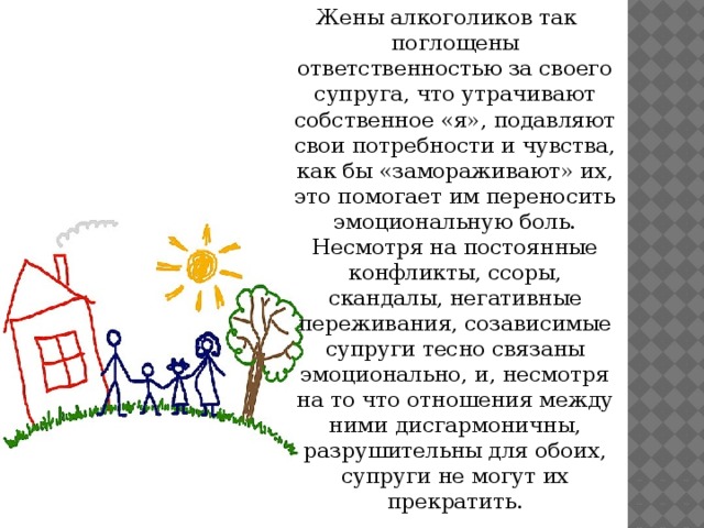 Жены алкоголиков так поглощены ответственностью за своего супруга, что утрачивают собственное «я», подавляют свои потребности и чувства, как бы «замораживают» их, это помогает им переносить эмоциональную боль. Несмотря на постоянные конфликты, ссоры, скандалы, негативные переживания, созависимые супруги тесно связаны эмоционально, и, несмотря на то что отношения между ними дисгармоничны, разрушительны для обоих, супруги не могут их прекратить.