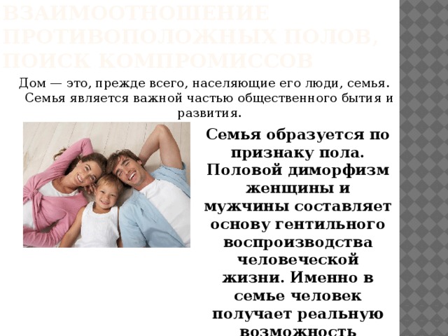 Дом, как взаимоотношение противоположных полов, поиск компромиссов Дом — это, прежде всего, населяющие его люди, семья. Семья является важной частью общественного бытия и развития.   Семья образуется по признаку пола. Половой диморфизм женщины и мужчины составляет основу гентильного воспроизводства человеческой жизни. Именно в семье человек получает реальную возможность обрести былую целостность.