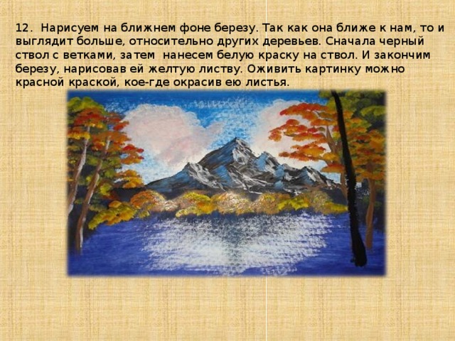 12. Нарисуем на ближнем фоне березу. Так как она ближе к нам, то и выглядит больше, относительно других деревьев. Сначала черный ствол с ветками, затем нанесем белую краску на ствол. И закончим березу, нарисовав ей желтую листву. Оживить картинку можно красной краской, кое-где окрасив ею листья.