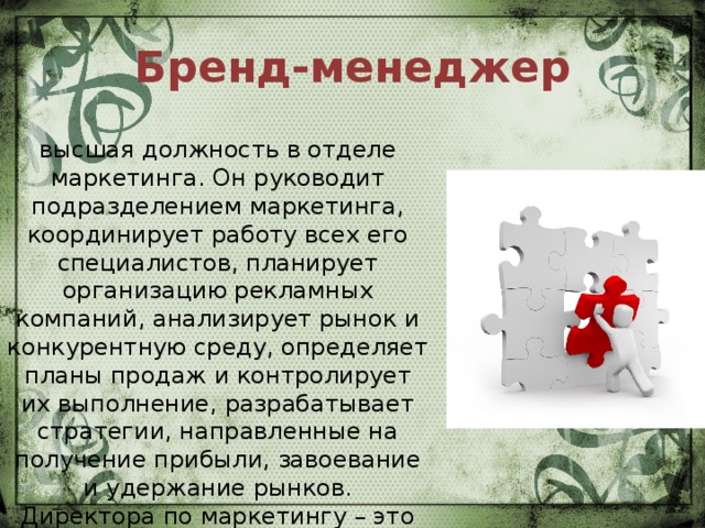 Бренд-менеджер высшая должность в отделе маркетинга. Он руководит подразделением маркетинга, координирует работу всех его специалистов, планирует организацию рекламных компаний, анализирует рынок и конкурентную среду, определяет планы продаж и контролирует их выполнение, разрабатывает стратегии, направленные на получение прибыли, завоевание и удержание рынков.  Директора по маркетингу – это сильный лидер, обладающий опытом успешных маркетинговых кампаний. 