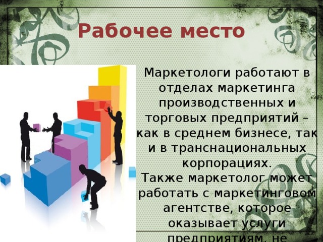 Рабочее место Маркетологи работают в отделах маркетинга производственных и торговых предприятий – как в среднем бизнесе, так и в транснациональных корпорациях.  Также маркетолог может работать с маркетинговом агентстве, которое оказывает услуги предприятиям, не имеющим собственного отдела маркетинга.