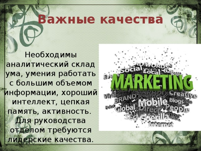 Важные качества Необходимы аналитический склад ума, умения работать с большим объемом информации, хороший интеллект, цепкая память, активность.   Для руководства отделом требуются лидерские качества.