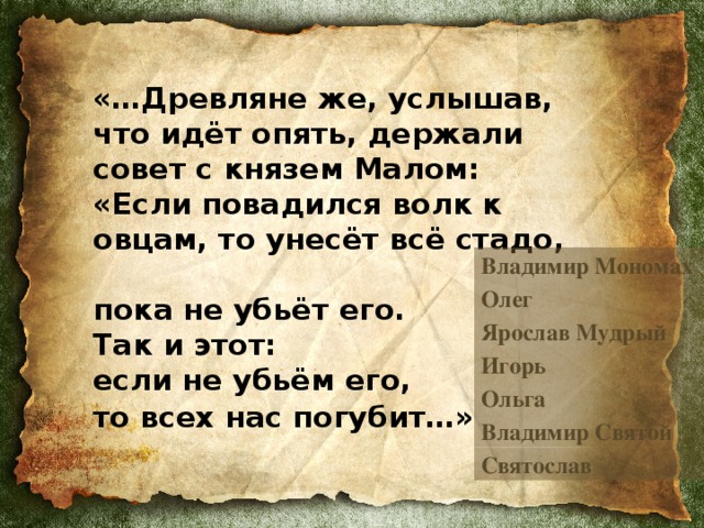 «…Древляне же, услышав,  что идёт опять, держали совет с князем Малом:  «Если повадился волк к овцам, то унесёт всё стадо,  пока не убьёт его.  Так и этот:  если не убьём его,  то всех нас погубит…»   Владимир Мономах Олег Ярослав Мудрый Игорь Ольга Владимир Святой Святослав