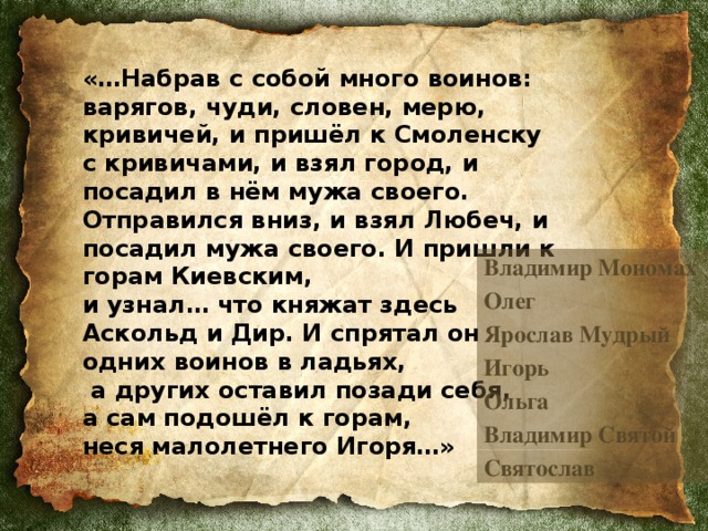 «…Набрав с собой много воинов: варягов, чуди, словен, мерю, кривичей, и пришёл к Смоленску  с кривичами, и взял город, и посадил в нём мужа своего. Отправился вниз, и взял Любеч, и посадил мужа своего. И пришли к горам Киевским,  и узнал… что княжат здесь  Аскольд и Дир. И спрятал он  одних воинов в ладьях,  а других оставил позади себя,  а сам подошёл к горам,  неся малолетнего Игоря…»  Владимир Мономах Олег Ярослав Мудрый Игорь Ольга Владимир Святой Святослав