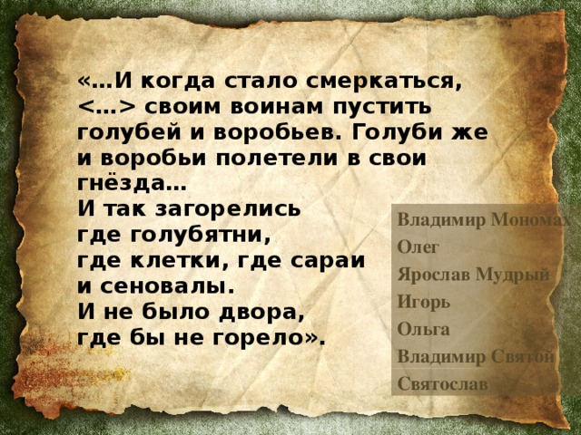 «…И когда стало смеркаться,  своим воинам пустить голубей и воробьев. Голуби же и воробьи полетели в свои гнёзда…  И так загорелись  где голубятни,  где клетки, где сараи  и сеновалы.  И не было двора,  где бы не горело».  Владимир Мономах Олег Ярослав Мудрый Игорь Ольга Владимир Святой Святослав