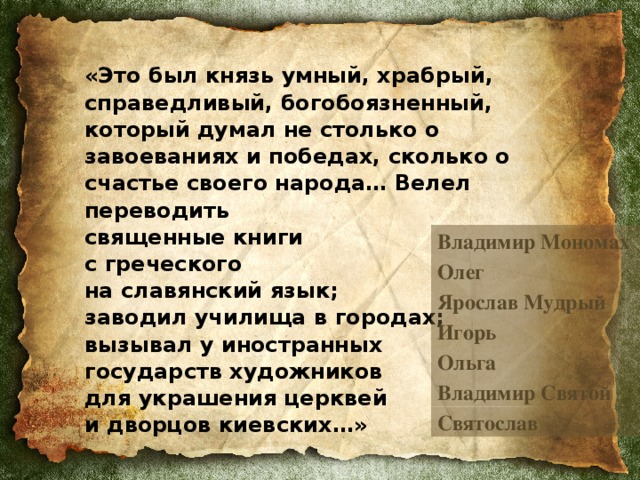 «Это был князь умный, храбрый, справедливый, богобоязненный, который думал не столько о завоеваниях и победах, сколько о счастье своего народа… Велел переводить  священные книги  с греческого  на славянский язык;  заводил училища в городах;  вызывал у иностранных  государств художников  для украшения церквей  и дворцов киевских…»  Владимир Мономах Олег Ярослав Мудрый Игорь Ольга Владимир Святой Святослав