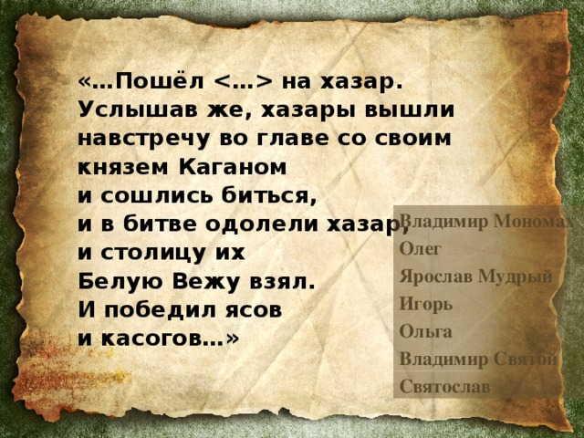 «…Пошёл  на хазар. Услышав же, хазары вышли навстречу во главе со своим князем Каганом  и сошлись биться,  и в битве одолели хазар,  и столицу их  Белую Вежу взял.  И победил ясов  и касогов…»  Владимир Мономах Олег Ярослав Мудрый Игорь Ольга Владимир Святой Святослав