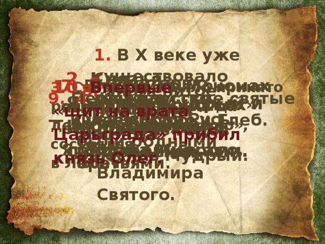 1. В X веке уже существовало государство Киевская Русь.  2 .  Князья  Ярослав Мудрый и Игорь являлись современниками. 6. «Матерью городов русских» Олег называл Киев.  7. Владимир Мономах являлся родственником Ярослава Мудрого.  10 .  Впервые  «щит на врата Царьграда» прибил князь Олег. 3. Съезд, где было принято решение «Каждый да держит вотчину свою», состоялся  в Любече.  8. Знаменитое «Поучение» написал  Ярослав Мудрый.  4. Князья  Олег и Игорь были родными братьями.  9. Первые русские святые — князья Борис и Глеб.  5. 988 год —  один из годов правления Владимира Святого.