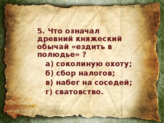 5. Что означал древний княжеский обычай «ездить в полюдье» ?  а) соколиную охоту;  б) сбор налогов;  в) набег на соседей;  г) сватовство.