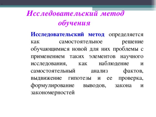 Исследовательский метод обучения Исследовательский метод определяется как самостоятельное решение обучающимися новой для них проблемы с применением таких элементов научного исследования, как наблюдение и самостоятельный анализ фактов, выдвижение гипотезы и ее проверка, формулирование выводов, закона и закономерностей