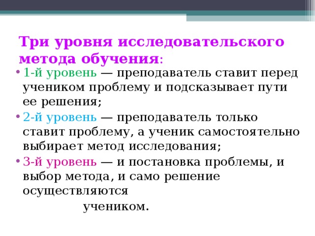 Три уровня исследовательского метода обучения : 1-й уровень — преподаватель ставит перед учеником проблему и подсказывает пути ее решения; 2-й уровень — преподаватель только ставит проблему, а ученик самостоятельно выбирает метод исследования; 3-й уровень — и постановка проблемы, и выбор метода, и само решение осуществляются  учеником.