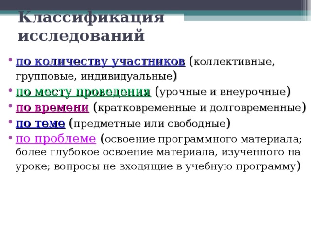 Классификация исследований по количеству участников  ( коллективные, групповые, индивидуальные )  по месту проведения  ( урочные и внеурочные )  по времени  ( кратковременные и долговременные )  по теме  ( предметные или свободные )  по проблеме  ( освоение программного материала; более глубокое освоение материала, изученного на уроке; вопросы не входящие в учебную программу )