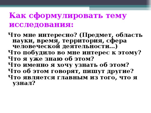 Как сформулировать тему исследования: Что мне интересно? (Предмет, область науки, время, территория, сфера человеческой деятельности…) Что побудило во мне интерес к этому? Что я уже знаю об этом? Что именно я хочу узнать об этом? Что об этом говорят, пишут другие? Что является главным из того, что я узнал?