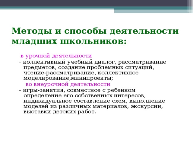 Методы и способы деятельности младших школьников:  в урочной деятельности  – коллективный учебный диалог, рассматривание предметов, создание проблемных ситуаций, чтение-рассматривание, коллективное моделирование,минипроекты;  во внеурочной деятельности  – игры-занятия, совместное с ребенком определение его собственных интересов, индивидуальное составление схем, выполнение моделей из различных материалов, экскурсии, выставки детских работ.