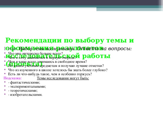 Рекомендации по выбору темы и оформления результатов исследовательской работы (проекта)   1 этап. Выбор темы исследования. Ответь на вопросы: Что мне интересно больше всего? Чем я хочу заниматься в первую очередь? Чем я чаще всего занимаюсь в свободное время? По каким учебным предметам я получаю лучшие отметки? Что из изученного в школе хотелось бы знать более глубоко? Есть ли что-нибудь такое, чем я особенно горжусь? Подсказка: Темы исследования могут быть: