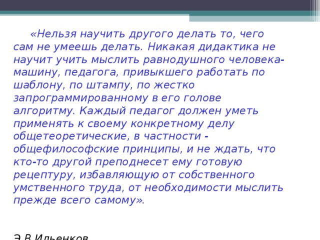 «Нельзя научить другого делать то, чего сам не умеешь делать. Никакая дидактика не научит учить мыслить равнодушного человека-машину, педагога, привыкшего работать по шаблону, по штампу, по жестко запрограммированному в его голове алгоритму. Каждый педагог должен уметь применять к своему конкретному делу общетеоретические, в частности - общефилософские принципы, и не ждать, что кто-то другой преподнесет ему готовую рецептуру, избавляющую от собственного умственного труда, от необходимости мыслить прежде всего самому».   Э.В.Ильенков