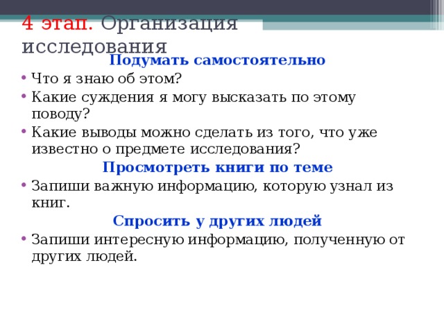 4 этап. Организация исследования Подумать самостоятельно Что я знаю об этом? Какие суждения я могу высказать по этому поводу? Какие выводы можно сделать из того, что уже известно о предмете исследования? Просмотреть книги по теме Запиши важную информацию, которую узнал из книг. Спросить у других людей