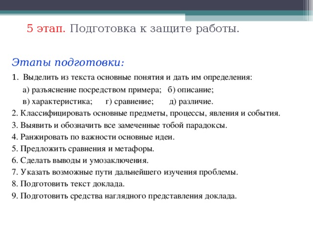 5 этап. Подготовка к защите работы.   Этапы подготовки: 1.  Выделить из текста основные понятия и дать им определения:  а) разъяснение посредством примера; б) описание;  в) характеристика; г) сравнение; д) различие. 2. Классифицировать основные предметы, процессы, явления и события. 3. Выявить и обозначить все замеченные тобой парадоксы. 4. Ранжировать по важности основные идеи. 5. Предложить сравнения и метафоры. 6. Сделать выводы и умозаключения. 7. Указать возможные пути дальнейшего изучения проблемы. 8. Подготовить текст доклада. 9. Подготовить средства наглядного представления доклада.