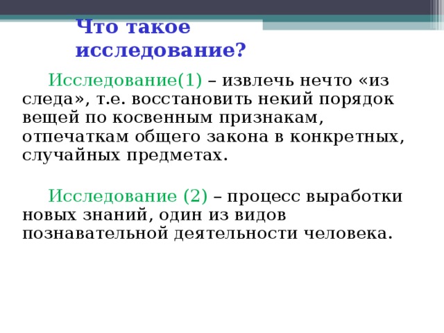 Что такое исследование?  Исследование(1) – извлечь нечто «из следа», т.е. восстановить некий порядок вещей по косвенным признакам, отпечаткам общего закона в конкретных, случайных предметах.  Исследование (2) – процесс выработки новых знаний, один из видов познавательной деятельности человека.