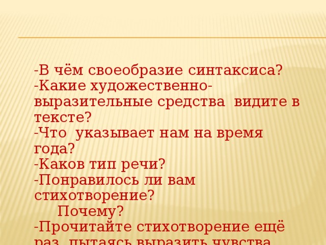 -В чём своеобразие синтаксиса? -Какие художественно-выразительные средства видите в тексте? -Что указывает нам на время года? -Каков тип речи? -Понравилось ли вам стихотворение?  Почему? -Прочитайте стихотворение ещё раз, пытаясь выразить чувства,  скрытые в тексте.