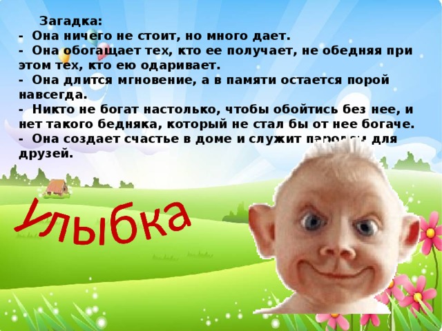 Загадка: - Она ничего не стоит, но много дает. - Она обогащает тех, кто ее получает, не обедняя при этом тех, кто ею одаривает. - Она длится мгновение, а в памяти остается порой навсегда. - Никто не богат настолько, чтобы обойтись без нее, и нет такого бедняка, который не стал бы от нее богаче. - Она создает счастье в доме и служит паролем для друзей.