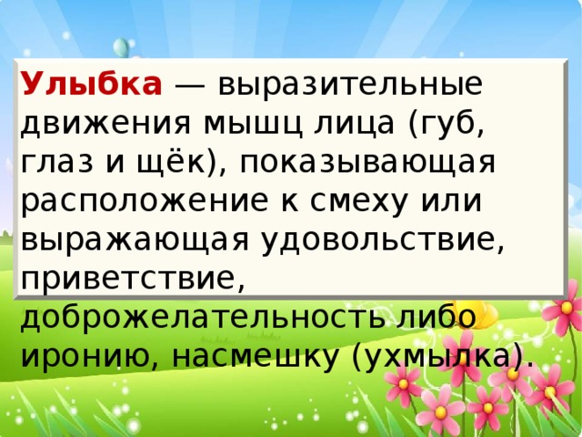 Улыбка — выразительные движения мышц лица (губ, глаз и щёк), показывающая расположение к смеху или выражающая удовольствие, приветствие, доброжелательность либо иронию, насмешку (ухмылка).