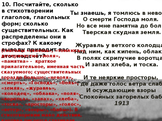 10. Посчитайте, сколько в стихотворении глаголов, глагольных форм; сколько существительных. Как распределены они в строфах? К какому выводу приводит вас этот подсчёт? Ты знаешь, я томлюсь в неволе,   О смерти Господа моля.   Но все мне памятна до боли   Тверская скудная земля.   Журавль у ветхого колодца,   Над ним, как кипень, облака,   В полях скрипучие воротца,   И запах хлеба, и тоска.   И те неяркие просторы,   Где даже голос ветра слаб,   И осуждающие взоры   Спокойных загорелых баб.  1913 (глаголы «знаешь», «томлюсь»; деепричастие «моля», «памятна» - краткое прилагательное, именная часть сказуемого; существительных гораздо больше: «неволя», «смерть», «Господь», «боль», «земля», «журавль», «колодец», «облака», «поля», «воротца», «запах», «хлеба», «тоска», «просторы», «голос», «ветер», «взоры», «бабы»). В стихотворении мало действия, картина рисуется статичная.