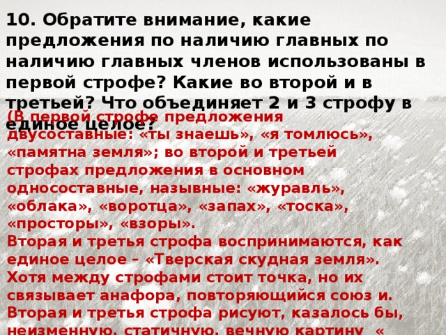 10. Обратите внимание, какие предложения по наличию главных по наличию главных членов использованы в первой строфе? Какие во второй и в третьей? Что объединяет 2 и 3 строфу в единое целое? (В первой строфе предложения двусоставные: «ты знаешь», «я томлюсь», «памятна земля»; во второй и третьей строфах предложения в основном односоставные, назывные: «журавль», «облака», «воротца», «запах», «тоска», «просторы», «взоры». Вторая и третья строфа воспринимаются, как единое целое – «Тверская скудная земля». Хотя между строфами стоит точка, но их связывает анафора, повторяющийся союз и. Вторая и третья строфа рисуют, казалось бы, неизменную, статичную, вечную картину « скудной Тверской земли». Это и подтверждают назывные предложения.)