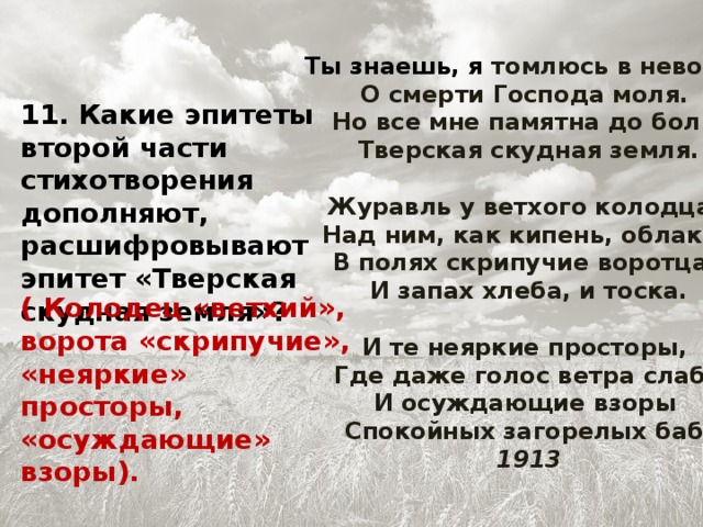 Ты знаешь, я томлюсь в неволе,   О смерти Господа моля.   Но все мне памятна до боли   Тверская скудная земля.   Журавль у ветхого колодца,   Над ним, как кипень, облака,   В полях скрипучие воротца,   И запах хлеба, и тоска.   И те неяркие просторы,   Где даже голос ветра слаб,   И осуждающие взоры   Спокойных загорелых баб.  1913 11. Какие эпитеты второй части стихотворения дополняют, расшифровывают эпитет «Тверская скудная земля»? ( Колодец «ветхий», ворота «скрипучие», «неяркие» просторы, «осуждающие» взоры).