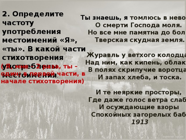 2. Определите частоту употребления местоимений «Я», «ты». В какой части стихотворения употреблены местоимения . Ты знаешь, я томлюсь в неволе,   О смерти Господа моля.   Но все мне памятна до боли   Тверская скудная земля.   Журавль у ветхого колодца,   Над ним, как кипень, облака,   В полях скрипучие воротца,   И запах хлеба, и тоска.   И те неяркие просторы,   Где даже голос ветра слаб,   И осуждающие взоры   Спокойных загорелых баб.  1913 ( Я, мне – 2 раза, ты – один; в первой части, в начале стихотворения)