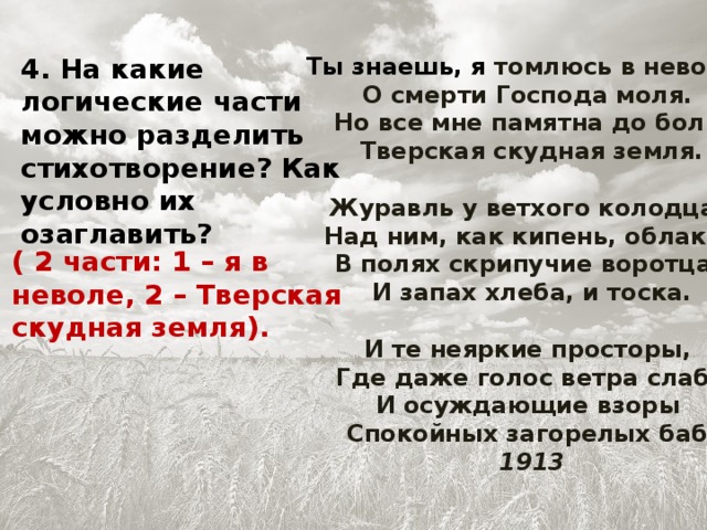 4. На какие логические части можно разделить стихотворение? Как условно их озаглавить? Ты знаешь, я томлюсь в неволе,   О смерти Господа моля.   Но все мне памятна до боли   Тверская скудная земля.   Журавль у ветхого колодца,   Над ним, как кипень, облака,   В полях скрипучие воротца,   И запах хлеба, и тоска.   И те неяркие просторы,   Где даже голос ветра слаб,   И осуждающие взоры   Спокойных загорелых баб.  1913 ( 2 части: 1 – я в неволе, 2 – Тверская скудная земля).