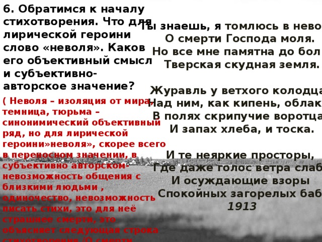 6. Обратимся к началу стихотворения. Что для лирической героини слово «неволя». Каков его объективный смысл и субъективно-авторское значение? Ты знаешь, я томлюсь в неволе,   О смерти Господа моля.   Но все мне памятна до боли   Тверская скудная земля.   Журавль у ветхого колодца,   Над ним, как кипень, облака,   В полях скрипучие воротца,   И запах хлеба, и тоска.   И те неяркие просторы,   Где даже голос ветра слаб,   И осуждающие взоры   Спокойных загорелых баб.  1913 ( Неволя – изоляция от мира, темница, тюрьма – синонимический объективный ряд, но для лирической героини»неволя», скорее всего в переносном значении, в субъективно авторском- невозможность общения с близкими людьми , одиночество, невозможность писать стихи, это для неё страшнее смерти, это объясняет следующая строка стихотворения /О смерти Господа моля/).  