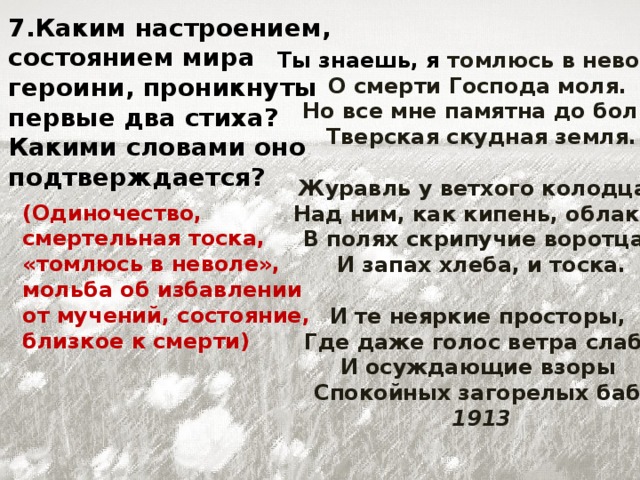 7.Каким настроением, состоянием мира героини, проникнуты первые два стиха? Какими словами оно подтверждается? Ты знаешь, я томлюсь в неволе,   О смерти Господа моля.   Но все мне памятна до боли   Тверская скудная земля.   Журавль у ветхого колодца,   Над ним, как кипень, облака,   В полях скрипучие воротца,   И запах хлеба, и тоска.   И те неяркие просторы,   Где даже голос ветра слаб,   И осуждающие взоры   Спокойных загорелых баб.  1913 (Одиночество, смертельная тоска, «томлюсь в неволе», мольба об избавлении от мучений, состояние, близкое к смерти)