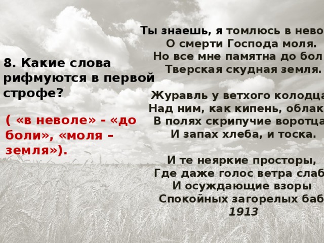 Ты знаешь, я томлюсь в неволе,   О смерти Господа моля.   Но все мне памятна до боли   Тверская скудная земля.   Журавль у ветхого колодца,   Над ним, как кипень, облака,   В полях скрипучие воротца,   И запах хлеба, и тоска.   И те неяркие просторы,   Где даже голос ветра слаб,   И осуждающие взоры   Спокойных загорелых баб.  1913 8. Какие слова рифмуются в первой строфе? ( «в неволе» - «до боли», «моля – земля»).