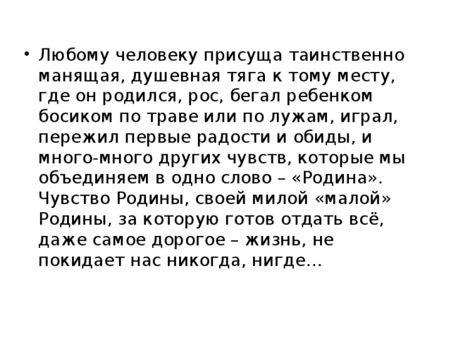 Любому человеку присуща таинственно манящая, душевная тяга к тому месту, где он родился, рос, бегал ребенком босиком по траве или по лужам, играл, пережил первые радости и обиды, и много-много других чувств, которые мы объединяем в одно слово – «Родина». Чувство Родины, своей милой «малой» Родины, за которую готов отдать всё, даже самое дорогое – жизнь, не покидает нас никогда, нигде…