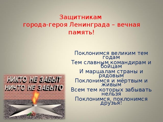 Защитникам  города-героя Ленинграда – вечная память!   Поклонимся великим тем годам Тем славным командирам и бойцам И маршалам страны и рядовым Поклонимся и мёртвым и живым Всем тем которых забывать нельзя Поклонимся, поклонимся друзья!