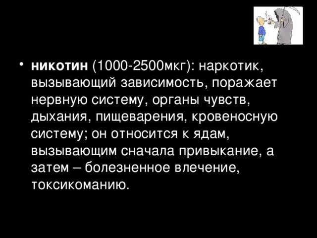 никотин (1000-2500мкг): наркотик, вызывающий зависимость, поражает нервную систему, органы чувств, дыхания, пищеварения, кровеносную систему; он относится к ядам, вызывающим сначала привыкание, а затем – болезненное влечение, токсикоманию.