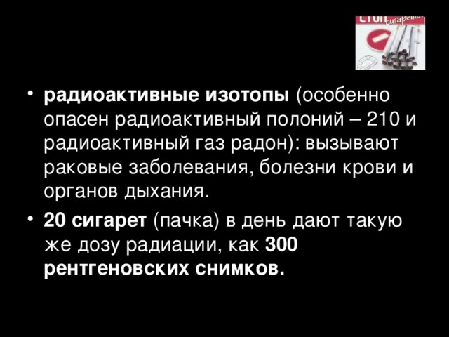 радиоактивные изотопы (особенно опасен радиоактивный полоний – 210 и радиоактивный газ радон): вызывают раковые заболевания, болезни крови и органов дыхания. 20 сигарет (пачка) в день дают такую же дозу радиации, как 300 рентгеновских снимков.