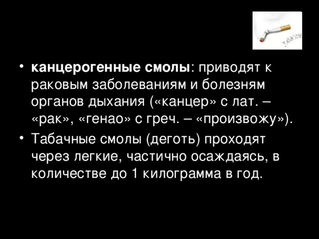 канцерогенные смолы : приводят к раковым заболеваниям и болезням органов дыхания («канцер» с лат. – «рак», «генао» с греч. – «произвожу»). Табачные смолы (деготь) проходят через легкие, частично осаждаясь, в количестве до 1 килограмма в год.