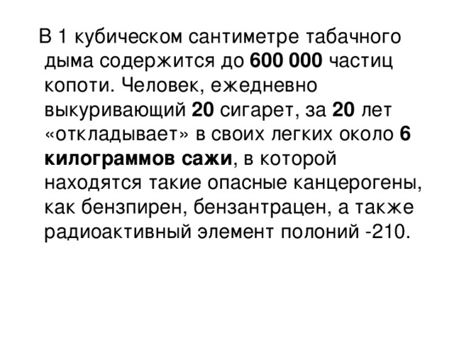   В 1 кубическом сантиметре табачного дыма содержится до 600 000 частиц копоти. Человек, ежедневно выкуривающий 20 сигарет, за 20 лет «откладывает» в своих легких около 6 килограммов сажи , в которой находятся такие опасные канцерогены, как бензпирен, бензантрацен, а также радиоактивный элемент полоний -210.